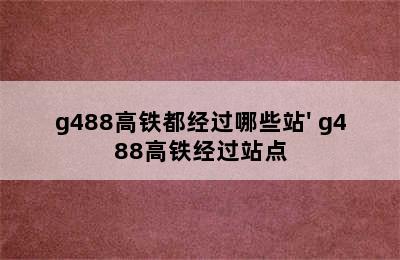 g488高铁都经过哪些站' g488高铁经过站点